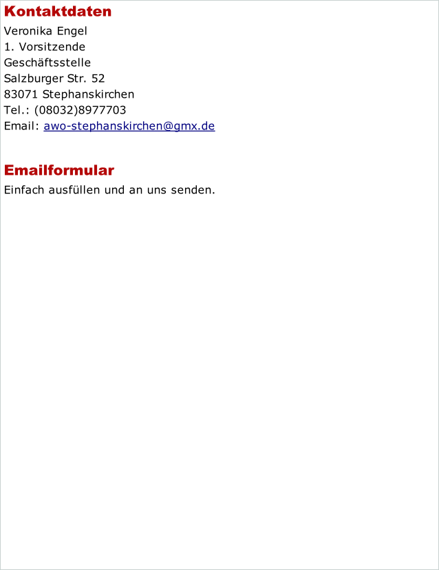 Kontaktdaten Veronika Engel 1. Vorsitzende Geschäftsstelle Salzburger Str. 52 83071 Stephanskirchen Tel.: (08032)8977703 Email: awo-stephanskirchen@gmx.de  Emailformular Einfach ausfüllen und an uns senden.